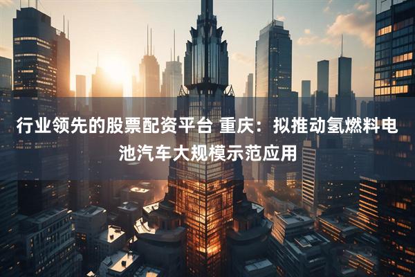 行业领先的股票配资平台 重庆：拟推动氢燃料电池汽车大规模示范应用