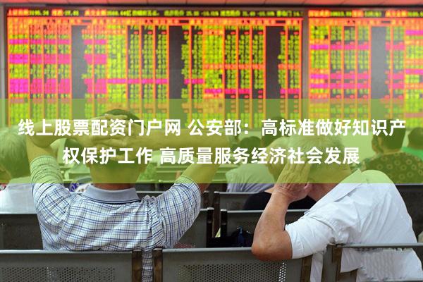 线上股票配资门户网 公安部：高标准做好知识产权保护工作 高质量服务经济社会发展