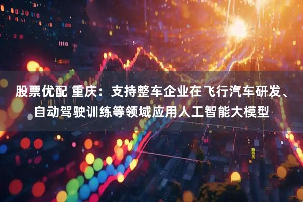 股票优配 重庆：支持整车企业在飞行汽车研发、自动驾驶训练等领域应用人工智能大模型
