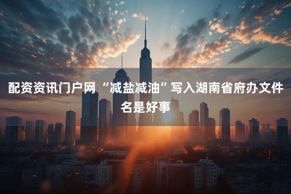 配资资讯门户网 “减盐减油”写入湖南省府办文件名是好事