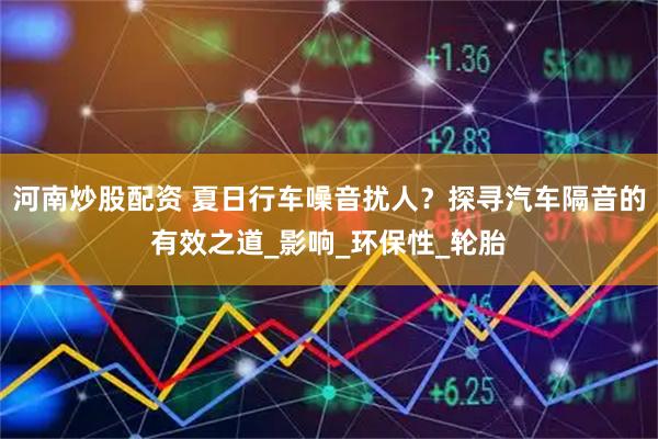 河南炒股配资 夏日行车噪音扰人？探寻汽车隔音的有效之道_影响_环保性_轮胎