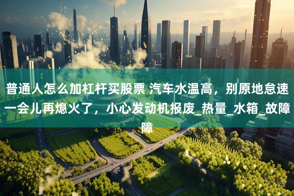普通人怎么加杠杆买股票 汽车水温高，别原地怠速一会儿再熄火了，小心发动机报废_热量_水箱_故障