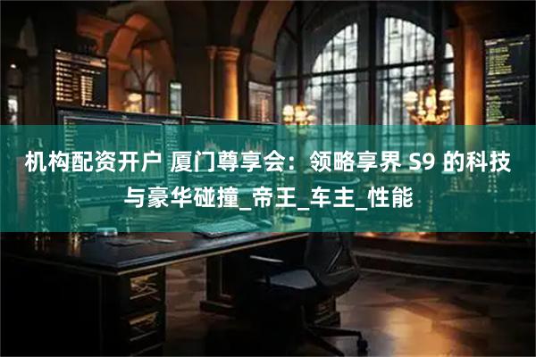 机构配资开户 厦门尊享会：领略享界 S9 的科技与豪华碰撞_帝王_车主_性能