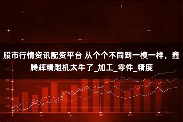 股市行情资讯配资平台 从个个不同到一模一样，鑫腾辉精雕机太牛了_加工_零件_精度