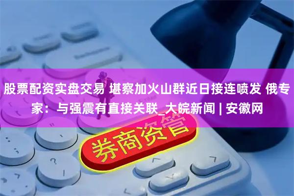 股票配资实盘交易 堪察加火山群近日接连喷发 俄专家：与强震有直接关联_大皖新闻 | 安徽网