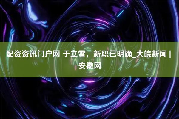 配资资讯门户网 于立雪，新职已明确_大皖新闻 | 安徽网
