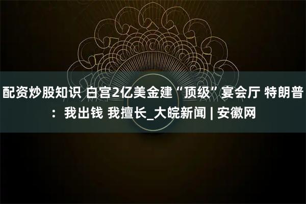 配资炒股知识 白宫2亿美金建“顶级”宴会厅 特朗普：我出钱 我擅长_大皖新闻 | 安徽网