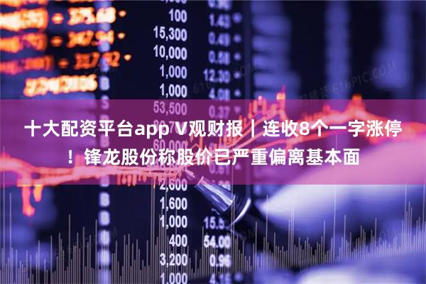 十大配资平台app V观财报｜连收8个一字涨停！锋龙股份称股价已严重偏离基本面